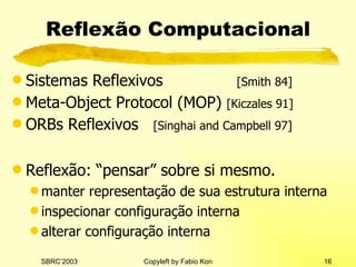Reflexão Computacional Si stem a s  Reflexivos   [Smith 84] Meta-Object Protocol  (MOP)   [Kiczales 91] ORBs  Reflexivos   [Singhai and Campbell 97] Reflexão: “pensar” sobre si mesmo. manter representação de sua estrutura interna inspecionar configuração interna alterar configuração interna 