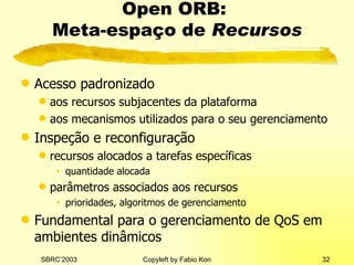 Open ORB:  Meta-espaço de  Recursos Acesso padronizado aos recursos subjacentes da plataforma aos mecanismos utilizados para o seu gerenciamento Inspeção e reconfiguração recursos alocados a tarefas específicas quantidade alocada parâmetros associados aos recursos prioridades, algoritmos de gerenciamento Fundamental para o gerenciamento de QoS em ambientes dinâmicos 
