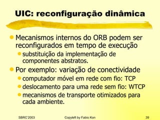 UIC: reconfiguração dinâmica Mecanismos internos do ORB podem ser reconfigurados em tempo de execução substituição da implementação de componentes abstratos. Por exemplo: variação de conectividade computador móvel em rede com fio: TCP deslocamento para uma rede sem fio: WTCP mecanismos de transporte otimizados para cada ambiente. 