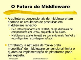 O Futuro do Middleware Arquiteturas convencionais de middleware tem adotado os resultados de pesquisas em middleware reflexivo Ex.: interceptadores em CORBA, carga dinâmica de componentes em Orbix, arquitetura do JBoss. Middleware existente está se tornando mais flexível e reconfigurável: abordagem  ad hoc. Entretanto, a natureza de “caixa preta monolítica” de middleware convencional limita o quanto da implementação da plataforma pode ser exposta. 