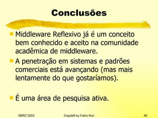 Conclusões Middleware Reflexivo já é um conceito bem conhecido e aceito na comunidade acadêmica de middleware. A penetração em sistemas e padrões comerciais está avançando (mas mais lentamente do que gostaríamos). É uma área de pesquisa ativa. 