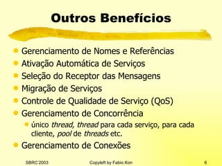 Outros Benefícios Gerenciamento de Nomes e Referências Ativação Automática de Serviços Seleção do Receptor das Mensagens Migração de Serviços Controle de Qualidade de Serviço (QoS) Gerenciamento de Concorrência único  thread, thread  para cada serviço, para cada cliente,  pool  de  threads  etc. Gerenciamento de Conexões 