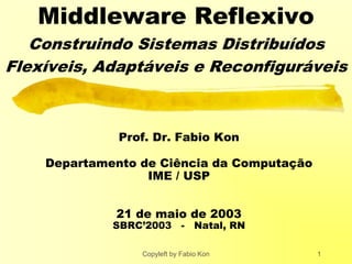 Copyleft by Fabio Kon 1
Middleware Reflexivo
Construindo Sistemas Distribuídos
Flexíveis, Adaptáveis e Reconfiguráveis
Prof. Dr. Fabio Kon
Departamento de Ciência da Computação
IME / USP
21 de maio de 2003
SBRC’2003 - Natal, RN
 