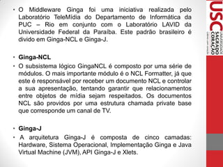 • O Middleware Ginga foi uma iniciativa realizada pelo
  Laboratório TeleMídia do Departamento de Informática da
  PUC – Rio em conjunto com o Laboratório LAVID da
  Universidade Federal da Paraíba. Este padrão brasileiro é
  divido em Ginga-NCL e Ginga-J.

• Ginga-NCL
• O subsistema lógico GingaNCL é composto por uma série de
  módulos. O mais importante módulo é o NCL Formatter, já que
  este é responsável por receber um documento NCL e controlar
  a sua apresentação, tentando garantir que relacionamentos
  entre objetos de mídia sejam respeitados. Os documentos
  NCL são providos por uma estrutura chamada private base
  que corresponde um canal de TV.

• Ginga-J
• A arquitetura Ginga-J é composta de cinco camadas:
  Hardware, Sistema Operacional, Implementação Ginga e Java
  Virtual Machine (JVM), API Ginga-J e Xlets.
 