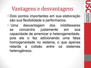 Vantagens e desvantagens
• Dois pontos importantes em sua elaboração
  são sua flexibilidade e performance.
• Uma desvantagem dos middlewares
  se    concentra      justamente   em  sua
  capacidade de amenizar a heterogeneidade,
  pois ele o faz adicionando uma falsa
  homogeneidade no sistema, o que apenas
  retarda a colisão entre os sistemas
  heterogêneos.
 