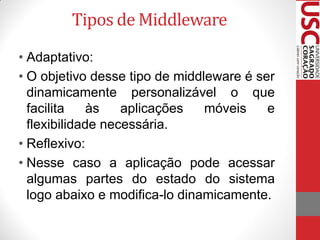 Tipos de Middleware
• Adaptativo:
• O objetivo desse tipo de middleware é ser
  dinamicamente personalizável o que
  facilita    às   aplicações   móveis    e
  flexibilidade necessária.
• Reflexivo:
• Nesse caso a aplicação pode acessar
  algumas partes do estado do sistema
  logo abaixo e modifica-lo dinamicamente.
 