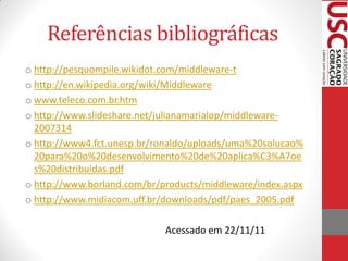 Referências bibliográficas
o http://pesquompile.wikidot.com/middleware-t
o http://en.wikipedia.org/wiki/Middleware
o www.teleco.com.br.htm
o http://www.slideshare.net/julianamarialop/middleware-
  2007314
o http://www4.fct.unesp.br/ronaldo/uploads/uma%20solucao%
  20para%20o%20desenvolvimento%20de%20aplica%C3%A7oe
  s%20distribuidas.pdf
o http://www.borland.com/br/products/middleware/index.aspx
o http://www.midiacom.uff.br/downloads/pdf/paes_2005.pdf

                             Acessado em 22/11/11
 