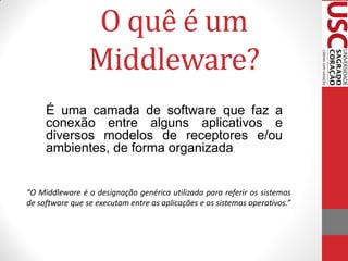 O quê é um
                 Middleware?
     É uma camada de software que faz a
     conexão entre alguns aplicativos e
     diversos modelos de receptores e/ou
     ambientes, de forma organizada.


“O Middleware é a designação genérica utilizada para referir os sistemas
de software que se executam entre as aplicações e os sistemas operativos.”
 