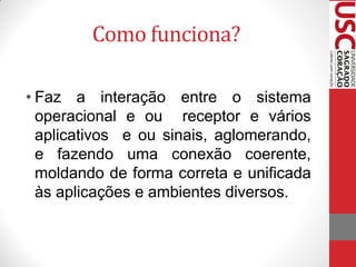 Como funciona?

• Faz a interação entre o sistema
  operacional e ou receptor e vários
  aplicativos e ou sinais, aglomerando,
  e fazendo uma conexão coerente,
  moldando de forma correta e unificada
  às aplicações e ambientes diversos.
 