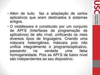 • Além de tudo faz a adaptação de certos
  aplicativos que eram destinados à sistemas
  antigos.
• O middleware é constituído por um conjunto
  de API’S (Interfaces de programação de
  aplicativos) de alto nível, unificando os mais
  diversos tipos de linguagens. Criando uma
  máscara heterogênea, máscara pois não
  unifica integralmente o programa/aplicativo,
  passando      na     verdade       uma    falsa
  homogeneidade. Pois as API’S de baixo nível
  são independentes ao seu dispositivo.
 