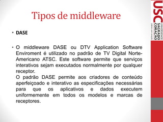 Tipos de middleware
• DASE

• O middleware DASE ou DTV Application Software
  Enviroment é utilizado no padrão de TV Digital Norte-
  Americano ATSC. Este software permite que serviços
  interativos sejam executados normalmente por qualquer
  receptor.
  O padrão DASE permite aos criadores de conteúdo
  aperfeiçoado e interativo as especificações necessárias
  para que os aplicativos e dados executem
  uniformemente em todos os modelos e marcas de
  receptores.
 