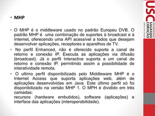 • MHP

• O MHP é o middleware usado no padrão Europeu DVB. O
  padrão MHP é uma combinação de suportes à broadcast e à
  Internet, oferecendo uma API acessível a todos que desejam
  desenvolver aplicações, receptores e aparelhos de TV.
• No perfil Enhanced, não é oferecido suporte a canal de
  retorno e conexão IP. Executa as aplicações via difusão
  (broadcast). Já o perfil Interactive suporta a um canal de
  retorno e conexão IP, permitindo assim a possibilidade de
  interatividade remota.
• O ultimo perfil disponibilizado pelo Middleware MHP é o
  Internet Access que suporta aplicações web, além de
  aplicações desenvolvidas em Java. Este último perfil só foi
  disponibilizado na versão MHP 1. O MPH é dividido em três
  camadas:
  recursos (hardware embutidos), software (aplicações) e
  interface das aplicações (interoperabilidade).
 
