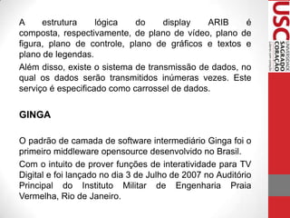 A
estrutura
lógica
do
display
ARIB
é
composta, respectivamente, de plano de vídeo, plano de
figura, plano de controle, plano de gráficos e textos e
plano de legendas.
Além disso, existe o sistema de transmissão de dados, no
qual os dados serão transmitidos inúmeras vezes. Este
serviço é especificado como carrossel de dados.

GINGA
O padrão de camada de software intermediário Ginga foi o
primeiro middleware opensource desenvolvido no Brasil.
Com o intuito de prover funções de interatividade para TV
Digital e foi lançado no dia 3 de Julho de 2007 no Auditório
Principal do Instituto Militar de Engenharia Praia
Vermelha, Rio de Janeiro.

 