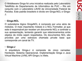 O Middleware Ginga foi uma iniciativa realizada pelo Laboratório
TeleMídia do Departamento de Informática da PUC – Rio em
conjunto com o Laboratório LAVID da Universidade Federal da
Paraíba. Este padrão brasileiro é divido em Ginga-NCL e GingaJ.
• Ginga-NCL
O subsistema lógico GingaNCL é composto por uma série de
módulos. O mais importante módulo é o NCL Formatter, já que
este é responsável por receber um documento NCL e controlar a
sua apresentação, tentando garantir que relacionamentos entre
objetos de mídia sejam respeitados. Os documentos NCL são
providos por uma estrutura chamada private base que
corresponde um canal de TV.
• Ginga-J
A arquitetura Ginga-J é composta de cinco camadas:
Hardware, Sistema Operacional, Implementação Ginga e Java
Virtual Machine (JVM), API Ginga-J e Xlets.

 