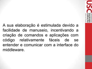 A sua elaboração é estimulada devido a
facilidade de manuseio, incentivando a
criação de comandos e aplicações com
código relativamente fáceis de se
entender e comunicar com a interface do
middleware.

 