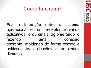 Como funciona?
Faz a interação entre o sistema
operacional e ou receptor e vários
aplicativos e ou sinais, aglomerando, e
fazendo
uma
conexão
coerente, moldando de forma correta e
unificada às aplicações e ambientes
diversos.

 