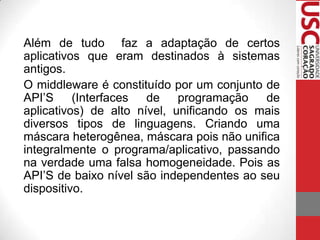 Além de tudo faz a adaptação de certos
aplicativos que eram destinados à sistemas
antigos.
O middleware é constituído por um conjunto de
API’S
(Interfaces
de
programação
de
aplicativos) de alto nível, unificando os mais
diversos tipos de linguagens. Criando uma
máscara heterogênea, máscara pois não unifica
integralmente o programa/aplicativo, passando
na verdade uma falsa homogeneidade. Pois as
API’S de baixo nível são independentes ao seu
dispositivo.

 