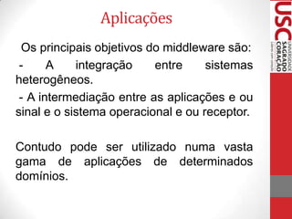 Aplicações
Os principais objetivos do middleware são:
A
integração
entre
sistemas
heterogêneos.
- A intermediação entre as aplicações e ou
sinal e o sistema operacional e ou receptor.
Contudo pode ser utilizado numa vasta
gama de aplicações de determinados
domínios.

 