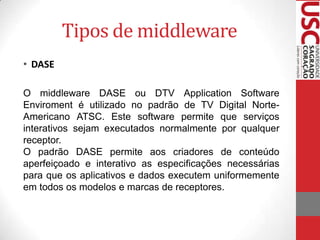 Tipos de middleware
• DASE
O middleware DASE ou DTV Application Software
Enviroment é utilizado no padrão de TV Digital NorteAmericano ATSC. Este software permite que serviços
interativos sejam executados normalmente por qualquer
receptor.
O padrão DASE permite aos criadores de conteúdo
aperfeiçoado e interativo as especificações necessárias
para que os aplicativos e dados executem uniformemente
em todos os modelos e marcas de receptores.

 