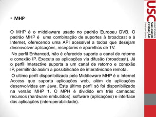 • MHP
O MHP é o middleware usado no padrão Europeu DVB. O
padrão MHP é uma combinação de suportes à broadcast e à
Internet, oferecendo uma API acessível a todos que desejam
desenvolver aplicações, receptores e aparelhos de TV.
No perfil Enhanced, não é oferecido suporte a canal de retorno
e conexão IP. Executa as aplicações via difusão (broadcast). Já
o perfil Interactive suporta a um canal de retorno e conexão
IP, permitindo assim a possibilidade de interatividade remota.
O ultimo perfil disponibilizado pelo Middleware MHP é o Internet
Access que suporta aplicações web, além de aplicações
desenvolvidas em Java. Este último perfil só foi disponibilizado
na versão MHP 1. O MPH é dividido em três camadas:
recursos (hardware embutidos), software (aplicações) e interface
das aplicações (interoperabilidade).

 