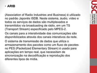 • ARIB
(Association of Radio Industries and Business) é utilizado
no padrão Japonês ISDB. Neste sistema, áudio, vídeo e
todos os serviços de dados são multiplexados e
transmitidos via broadcasting de rádio, em um TS
(Transport Stream) especificado pelo MPEG-2.
Os canais para a interatividade das comunicações são
disponibilizados através dos canais interativos da rede.
O sistema de transmissão de dados que utiliza o
armazenamento dos pacotes como um fluxo de pacotes
no PES (Packetized Elementary Stream) é usado para
aplicações em tempo real, que necessitam de
sincronização na decodificação e reprodução dos
diferentes tipos de mídia.

 