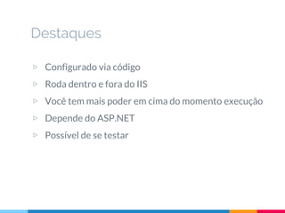 Destaques
▷ Configurado via código
▷ Roda dentro e fora do IIS
▷ Você tem mais poder em cima do momento execução
▷ Depende do ASP.NET
▷ Possível de se testar
 