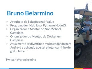 Bruno Belarmino
▷ Arquiteto de Soluções na I-Value
▷ Programador .Net, Java, Python e NodeJS
▷ Organizador e Mentor do NodeSchool
Campinas
▷ Organizador do Meetup de Docker em
Campinas
▷ Atualmente se divertindo muito codando para
Android e achando que sei pilotar carrinho de
golf….hehe
Twitter: @brbelarmino
 
