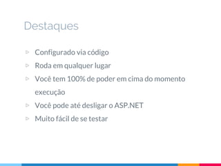 Destaques
▷ Configurado via código
▷ Roda em qualquer lugar
▷ Você tem 100% de poder em cima do momento
execução
▷ Você pode até desligar o ASP.NET
▷ Muito fácil de se testar
 