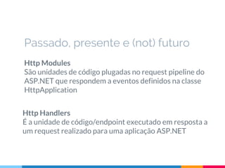 Http Modules
São unidades de código plugadas no request pipeline do
ASP.NET que respondem a eventos definidos na classe
HttpApplication
Passado, presente e (not) futuro
Http Handlers
É a unidade de código/endpoint executado em resposta a
um request realizado para uma aplicação ASP.NET
 