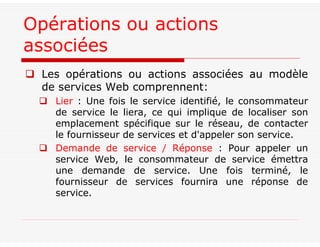 Les opérations ou actions associées au modèle
de services Web comprennent:
 Lier : Une fois le service identifié, le consommateur
de service le liera, ce qui implique de localiser son
emplacement spécifique sur le réseau, de contacter
le fournisseur de services et d'appeler son service.
 Demande de service / Réponse : Pour appeler un
service Web, le consommateur de service émettra
une demande de service. Une fois terminé, le
fournisseur de services fournira une réponse de
service.
Opérations ou actions
associées
 