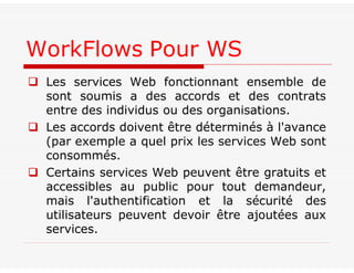  Les services Web fonctionnant ensemble de
sont soumis a des accords et des contrats
entre des individus ou des organisations.
 Les accords doivent être déterminés à l'avance
(par exemple a quel prix les services Web sont
consommés.
 Certains services Web peuvent être gratuits et
accessibles au public pour tout demandeur,
mais l'authentification et la sécurité des
utilisateurs peuvent devoir être ajoutées aux
services.
WorkFlows Pour WS
 