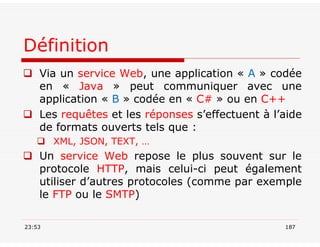 Définition
 Via un service Web, une application « A » codée
en « Java » peut communiquer avec une
application « B » codée en « C# » ou en C++
 Les requêtes et les réponses s’effectuent à l’aide
de formats ouverts tels que :
 XML, JSON, TEXT, …
 Un service Web repose le plus souvent sur le
protocole HTTP, mais celui-ci peut également
utiliser d’autres protocoles (comme par exemple
le FTP ou le SMTP)
23:53 187
 
