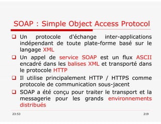  Un protocole d'échange inter-applications
indépendant de toute plate-forme basé sur le
langage XML
 Un appel de service SOAP est un flux ASCII
encadré dans les balises XML et transporté dans
le protocole HTTP
 Il utilise principalement HTTP / HTTPS comme
protocole de communication sous-jacent
 SOAP a été conçu pour traiter le transport et la
messagerie pour les grands environnements
distribués
23:53 219
SOAP : Simple Object Access Protocol
 