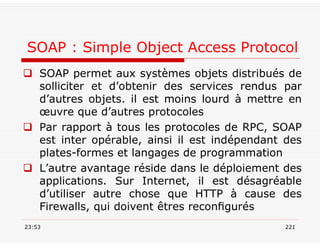 SOAP : Simple Object Access Protocol
 SOAP permet aux systèmes objets distribués de
solliciter et d’obtenir des services rendus par
d’autres objets. il est moins lourd à mettre en
œuvre que d’autres protocoles
 Par rapport à tous les protocoles de RPC, SOAP
est inter opérable, ainsi il est indépendant des
plates-formes et langages de programmation
 L’autre avantage réside dans le déploiement des
applications. Sur Internet, il est désagréable
d’utiliser autre chose que HTTP à cause des
Firewalls, qui doivent êtres reconﬁgurés
23:53 221
 