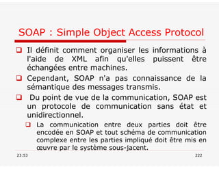 SOAP : Simple Object Access Protocol
 Il définit comment organiser les informations à
l'aide de XML afin qu'elles puissent être
échangées entre machines.
 Cependant, SOAP n'a pas connaissance de la
sémantique des messages transmis.
 Du point de vue de la communication, SOAP est
un protocole de communication sans état et
unidirectionnel.
 La communication entre deux parties doit être
encodée en SOAP et tout schéma de communication
complexe entre les parties impliqué doit être mis en
œuvre par le système sous-jacent.
23:53 222
 