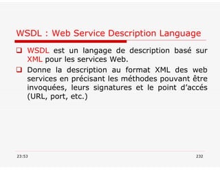 WSDL : Web Service Description Language
 WSDL est un langage de description basé sur
XML pour les services Web.
 Donne la description au format XML des web
services en précisant les méthodes pouvant être
invoquées, leurs signatures et le point d’accés
(URL, port, etc.)
23:53 232
 