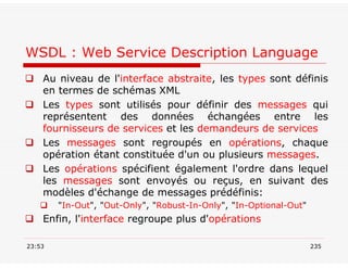 WSDL : Web Service Description Language
 Au niveau de l'interface abstraite, les types sont définis
en termes de schémas XML
 Les types sont utilisés pour définir des messages qui
représentent des données échangées entre les
fournisseurs de services et les demandeurs de services
 Les messages sont regroupés en opérations, chaque
opération étant constituée d'un ou plusieurs messages.
 Les opérations spécifient également l'ordre dans lequel
les messages sont envoyés ou reçus, en suivant des
modèles d'échange de messages prédéfinis:
 "In-Out", "Out-Only", "Robust-In-Only", "In-Optional-Out"
 Enfin, l'interface regroupe plus d'opérations
23:53 235
 