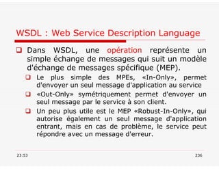 WSDL : Web Service Description Language
 Dans WSDL, une opération représente un
simple échange de messages qui suit un modèle
d'échange de messages spécifique (MEP).
 Le plus simple des MPEs, «In-Only», permet
d'envoyer un seul message d'application au service
 «Out-Only» symétriquement permet d'envoyer un
seul message par le service à son client.
 Un peu plus utile est le MEP «Robust-In-Only», qui
autorise également un seul message d'application
entrant, mais en cas de problème, le service peut
répondre avec un message d'erreur.
23:53 236
 