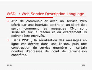 WSDL : Web Service Description Language
 Afin de communiquer avec un service Web
décrit par une interface abstraite, un client doit
savoir comment les messages XML sont
sérialisés sur le réseau et où exactement ils
doivent être envoyés.
 Dans WSDL, la sérialisation des messages en
ligne est décrite dans une liaison, puis une
construction de service énumère un certain
nombre d'adresses de point de terminaison
concrètes.
23:53 238
 