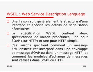 WSDL : Web Service Description Language
 Une liaison suit généralement la structure d'une
interface et spécifie les détails de sérialisation
nécessaires.
 La spécification WSDL contient deux
spécifications de liaison prédéfinies, une pour
SOAP (sur HTTP) et une pour HTTP simple.
 Ces liaisons spécifient comment un message
XML abstrait est incorporé dans une enveloppe
de message SOAP ou dans un message HTTP, et
comment les modèles d'échange de messages
sont réalisés dans SOAP ou HTTP
23:53 239
 