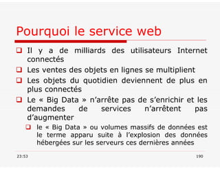 Pourquoi le service web
 Il y a de milliards des utilisateurs Internet
connectés
 Les ventes des objets en lignes se multiplient
 Les objets du quotidien deviennent de plus en
plus connectés
 Le « Big Data » n’arrête pas de s’enrichir et les
demandes de services n’arrêtent pas
d’augmenter
 le « Big Data » ou volumes massifs de données est
le terme apparu suite à l’explosion des données
hébergées sur les serveurs ces dernières années
23:53 190
 