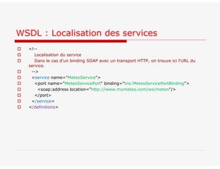  <!--
 Localisation du service
 Dans le cas d'un binding SOAP avec un transport HTTP, on trouve ici l'URL du
service.
 -->
 <service name="MeteoService">
 <port name="MeteoServicePort" binding="tns:MeteoServicePortBinding">
 <soap:address location="http://www.mymeteo.com/ws/meteo"/>
 </port>
 </service>
 </definitions>
WSDL : Localisation des services
 