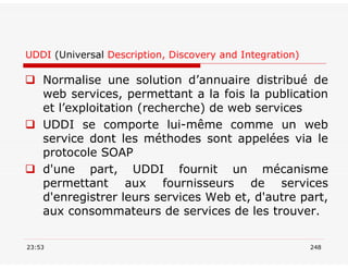 UDDI (Universal Description, Discovery and Integration)
 Normalise une solution d’annuaire distribué de
web services, permettant a la fois la publication
et l’exploitation (recherche) de web services
 UDDI se comporte lui-même comme un web
service dont les méthodes sont appelées via le
protocole SOAP
 d'une part, UDDI fournit un mécanisme
permettant aux fournisseurs de services
d'enregistrer leurs services Web et, d'autre part,
aux consommateurs de services de les trouver.
23:53 248
 