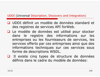 UDDI (Universal Description, Discovery and Integration)
 UDDI définit un modèle de données standard et
des registres de services API forWeb.
 Le modèle de données est utilisé pour stocker
dans le registre des informations sur les
entreprises ou les fournisseurs de services, les
services offerts par ces entreprises ainsi que des
informations techniques sur ces services sous
forme de descriptions WSDL.
 Il existe cinq types de structure de données
définis dans le cadre du modèle de données:
23:53 249
 