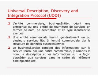 Universal Description, Discovery and
Integration Protocol (UDDI)
 L'entité commerciale, businessEntity, décrit une
entreprise ou une entité de fourniture de services en
termes de nom, de description et de type d'entreprise
exercée
 Une entité commerciale fournit généralement un ou
plusieurs services liés à l'entité commerciale via la
structure de données businessService.
 Le businessService contient des informations sur le
service fourni par une entité commerciale, y compris le
nom, la description et les informations sur la façon
d'accéder aux services dans le cadre de l'élément
bindingTemplate.
 