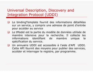  Le bindingTemplate fournit des informations détaillées
sur un service, y compris une adresse de point d'entrée
pour accéder au service
 Le tModel est la partie du modèle de données utilisée de
manière intensive pour la recherche. Il collecte les
informations identifiant de manière unique la
spécification du service.
 Un annuaire UDDI est accessible à l'aide d'API UDDI.
Cette API fournit des moyens pour publier des services,
accéder et interroger le registre, par programme.
Universal Description, Discovery and
Integration Protocol (UDDI)
 