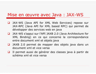  JAX-WS (Java API for XML Web Services) repose sur
JAX-RPC (Java API for XML based RPC) qui permet de
développer des services web en java
 JAX-WS s’appui sur l’API JAXB 2.0 (Java Architecture for
XML Binding) en ce qui concerne la correspondance
entre document xml et objets java
 JAXB 2.0 permet de mapper des objets java dans un
document xml et vice versa
 Il permet aussi de générer des classes java à partir de
schéma xml et vice versa
Mise en œuvre avec Java : JAX-WS
 