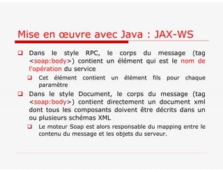  Dans le style RPC, le corps du message (tag
<soap:body>) contient un élément qui est le nom de
l'opération du service
 Cet élément contient un élément fils pour chaque
paramètre
 Dans le style Document, le corps du message (tag
<soap:body>) contient directement un document xml
dont tous les composants doivent être décrits dans un
ou plusieurs schémas XML
 Le moteur Soap est alors responsable du mapping entre le
contenu du message et les objets du serveur.
Mise en œuvre avec Java : JAX-WS
 