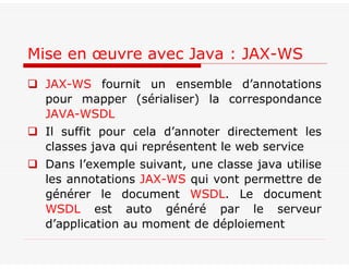  JAX-WS fournit un ensemble d’annotations
pour mapper (sérialiser) la correspondance
JAVA-WSDL
 Il suffit pour cela d’annoter directement les
classes java qui représentent le web service
 Dans l’exemple suivant, une classe java utilise
les annotations JAX-WS qui vont permettre de
générer le document WSDL. Le document
WSDL est auto généré par le serveur
d’application au moment de déploiement
Mise en œuvre avec Java : JAX-WS
 