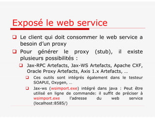  Le client qui doit consommer le web service a
besoin d’un proxy
 Pour générer le proxy (stub), il existe
plusieurs possibilités :
 Jax-RPC Artefacts, Jax-WS Artefacts, Apache CXF,
Oracle Proxy Artefacts, Axis 1.x Artefacts, …
 Ces outils sont intégrés également dans le testeur
SOAPUI, Oxygen, …
 Jax-ws (wsimport.exe) intégré dans java : Peut être
utilisé en ligne de commande: il suffit de préciser à
wsimport.exe l’adresse du web service
(localhost:8585/)
Exposé le web service
 